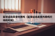 篮球运动员穿内裤吗（篮球运动员穿内裤吗打球的时候）