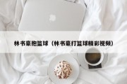 林书豪抱篮球（林书豪打篮球精彩视频）