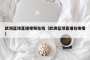 欧洲篮球直播视频在线（欧洲篮球直播在哪看）