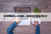 篮球美国队vs中国队（美国对中国篮球比分）