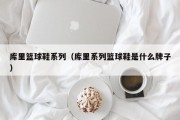 库里篮球鞋系列（库里系列篮球鞋是什么牌子）