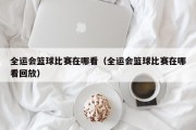 全运会篮球比赛在哪看（全运会篮球比赛在哪看回放）