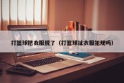 打篮球把衣服脱了（打篮球扯衣服犯规吗）