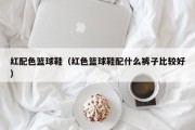 红配色篮球鞋（红色篮球鞋配什么裤子比较好）