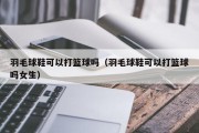 羽毛球鞋可以打篮球吗（羽毛球鞋可以打篮球吗女生）