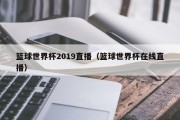 篮球世界杯2019直播（篮球世界杯在线直播）