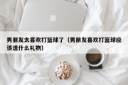 男朋友太喜欢打篮球了（男朋友喜欢打篮球应该送什么礼物）