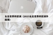 女足世界杯欧洲（2023女足世界杯欧洲外围赛）