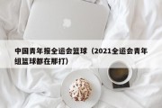 中国青年报全运会篮球（2021全运会青年组篮球都在那打）